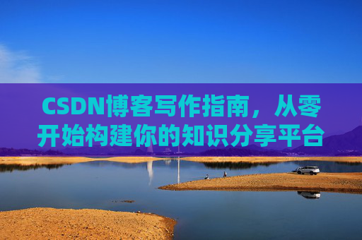 CSDN博客写作指南,从零开始构建你的知识分享平台 CSDN博客写作指南,从零开始构建你的知识分享平台